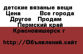 детские вязаные вещи › Цена ­ 500 - Все города Другое » Продам   . Пермский край,Красновишерск г.